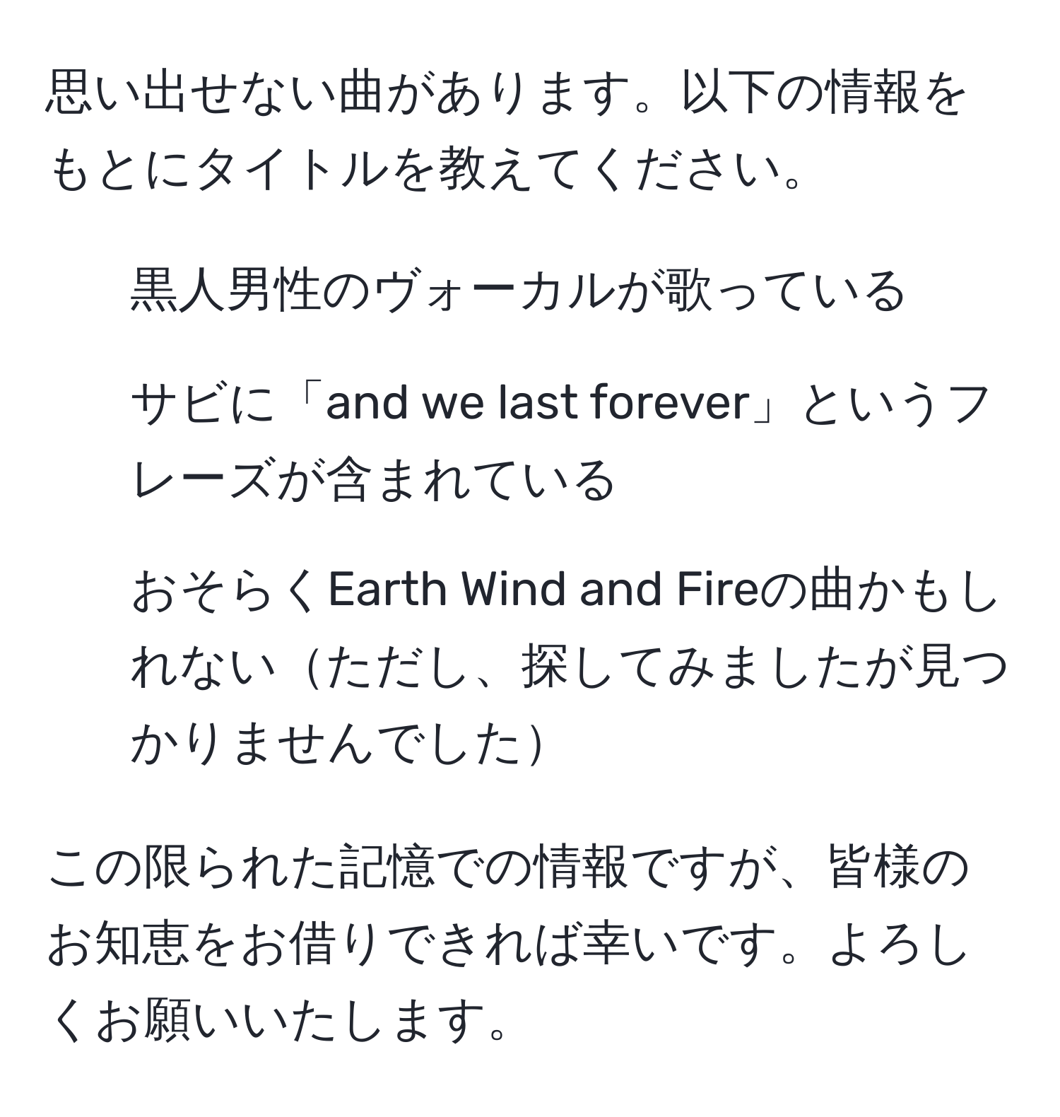 思い出せない曲があります。以下の情報をもとにタイトルを教えてください。  
- 黒人男性のヴォーカルが歌っている  
- サビに「and we last forever」というフレーズが含まれている  
- おそらくEarth Wind and Fireの曲かもしれないただし、探してみましたが見つかりませんでした  

この限られた記憶での情報ですが、皆様のお知恵をお借りできれば幸いです。よろしくお願いいたします。