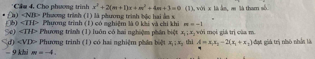 Cho phương trình x^2+2(m+1)x+m^2+4m+3=0 (1), với x là ẫn, m là tham số.
£a) ∠ NB> Phương trình (1) là phương trình bậc hai ần x
[b) Phựơng trình (1) có nghiệm là 0 khi và chỉ khi m=-1
Sc) Phương trình (1) luôn có hai nghiệm phân biệt x_1; x_2 với mọi giá trị của m.
d) Phương trình (1) có hai nghiệm phân biệt x_1;x_2 thì A=x_1x_2-2(x_1+x_2) đạt giá trị nhỏ nhất là
− 9 khi m=-4.