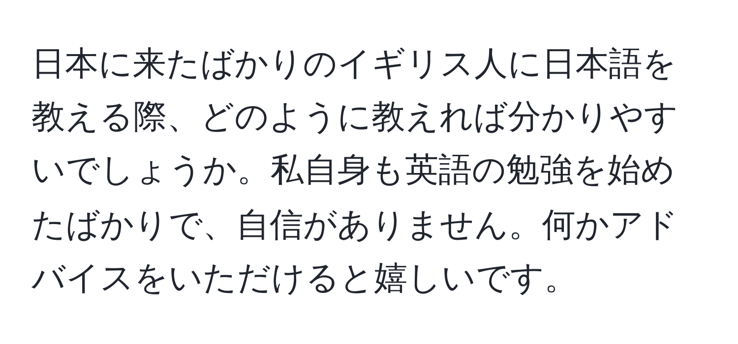 日本に来たばかりのイギリス人に日本語を教える際、どのように教えれば分かりやすいでしょうか。私自身も英語の勉強を始めたばかりで、自信がありません。何かアドバイスをいただけると嬉しいです。