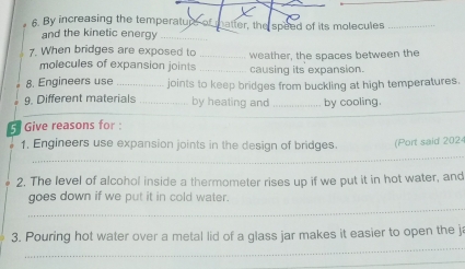 A By increasing the temperatup o natter, the speed of its molecules_ 
and the kinetic energy_ 
7. When bridges are exposed to _weather, the spaces between the 
molecules of expansion joints _causing its expansion. 
8. Engineers use _joints to keep bridges from buckling at high temperatures. 
9. Different materials _by heating and _by cooling. 
G Give reasons for : 
_ 
1, Engineers use expansion joints in the design of bridges. (Port said 2024 
2. The level of alcohol inside a thermometer rises up if we put it in hot water, and 
_ 
goes down if we put it in cold water. 
_ 
3. Pouring hot water over a metal lid of a glass jar makes it easier to open the ja 
_ 
_