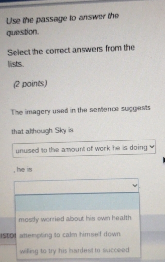 Use the passage to answer the
question.
Select the correct answers from the
lists.
(2 points)
The imagery used in the sentence suggests
that although Sky is
unused to the amount of work he is doing
, he is
mostly worried about his own health
ISTOr attempting to calm himself down
willing to try his hardest to succeed