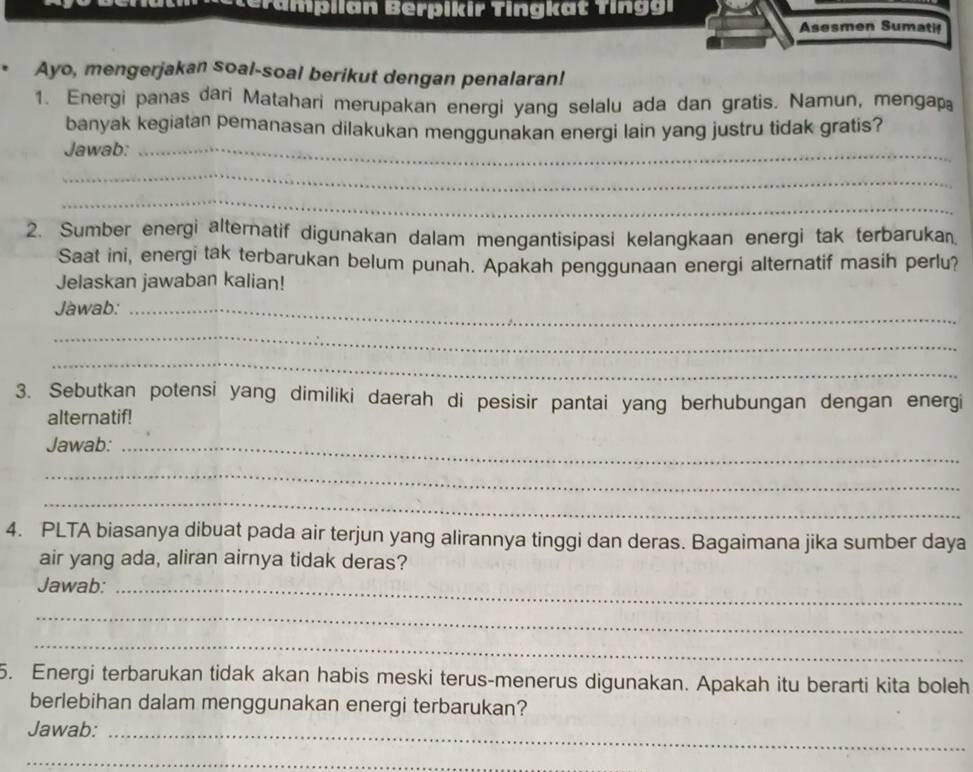 ampilan Berpikir Tingkat Ting i 
Asesmen Sumatif 
Ayo, mengerjakan soal-soal berikut dengan penalaran! 
1. Energi panas dari Matahari merupakan energi yang selalu ada dan gratis. Namun, mengap 
banyak kegiatan pemanasan dilakukan menggunakan energi lain yang justru tidak gratis? 
Jawab:_ 
_ 
_ 
2. Sumber energi alternatif digunakan dalam mengantisipasi kelangkaan energi tak terbarukan 
Saat ini, energi tak terbarukan belum punah. Apakah penggunaan energi alternatif masih perlu? 
Jelaskan jawaban kalian! 
Jawab:_ 
_ 
_ 
3. Sebutkan potensi yang dimiliki daerah di pesisir pantai yang berhubungan dengan energi 
alternatif! 
Jawab:_ 
_ 
_ 
4. PLTA biasanya dibuat pada air terjun yang alirannya tinggi dan deras. Bagaimana jika sumber daya 
air yang ada, aliran airnya tidak deras? 
Jawab:_ 
_ 
_ 
5. Energi terbarukan tidak akan habis meski terus-menerus digunakan. Apakah itu berarti kita boleh 
berlebihan dalam menggunakan energi terbarukan? 
Jawab:_ 
_