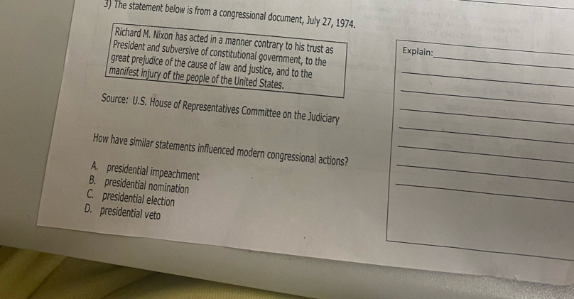 The statement below is from a congressional document, July 27, 1974.
Richard M. Nixon has acted in a manner contrary to his trust as Explain:
_
President and subversive of constitutional government, to the_
great prejudice of the cause of law and justice, and to the
_
manifest injury of the people of the United States._
_
Source: U.S. House of Representatives Committee on the Judiciary_
_
How have similar statements influenced modern congressional actions?_
A. presidential impeachment
B. presidential nomination
C. presidential election
_
D. presidential veto