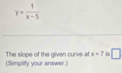 y= 1/x-5 
The slope of the given curve at x=7 is □ . 
(Simplify your answer.)