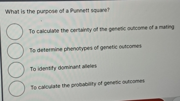 What is the purpose of a Punnett square?
To calculate the certainty of the genetic outcome of a mating
To determine phenotypes of genetic outcomes
To identify dominant alleles
To calculate the probability of genetic outcomes