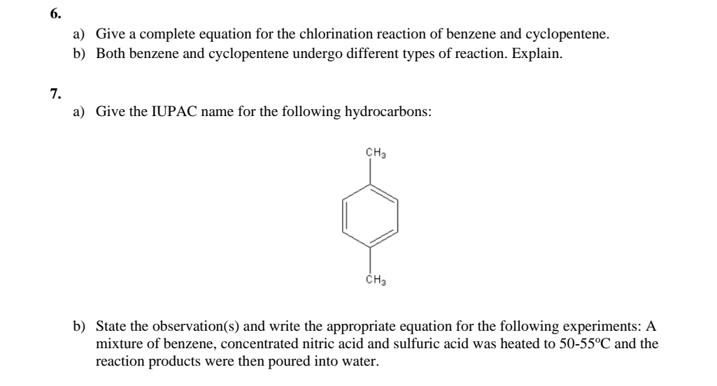 Give a complete equation for the chlorination reaction of benzene and cyclopentene. 
b) Both benzene and cyclopentene undergo different types of reaction. Explain. 
7. 
a) Give the IUPAC name for the following hydrocarbons:
CH_3
dot CH_3
b) State the observation(s) and write the appropriate equation for the following experiments: A 
mixture of benzene, concentrated nitric acid and sulfuric acid was heated to 50-55°C and the 
reaction products were then poured into water.