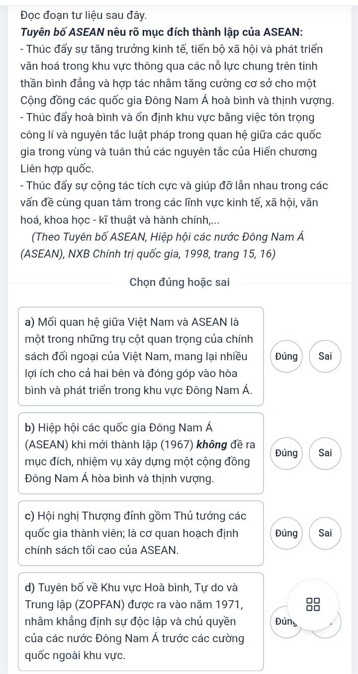 Đọc đoạn tư liệu sau đây.
Tuyên bố ASEAN nêu rõ mục đích thành lập của ASEAN:
- Thúc đẩy sự tăng trưởng kinh tế, tiến bộ xã hội và phát triển
văn hoá trong khu vực thông qua các nỗ lực chung trên tinh
thần bình đẳng và hợp tác nhằm tăng cường cơ sở cho một
Cộng đồng các quốc gia Đông Nam Á hoà bình và thịnh vượng.
- Thúc đẩy hoà bình và ổn định khu vực bằng việc tôn trọng
công lí và nguyên tắc luật pháp trong quan hệ giữa các quốc
gia trong vùng và tuân thủ các nguyên tắc của Hiến chương
Liên hợp quốc.
- Thúc đẩy sự cộng tác tích cực và giúp đỡ lẫn nhau trong các
vấn đề cùng quan tâm trong các lĩnh vực kinh tế, xã hội, văn
hoá, khoa học - kĩ thuật và hành chính,...
(Theo Tuyên bố ASEAN, Hiệp hội các nước Đông Nam Á
(ASEAN), NXB Chính trị quốc gia, 1998, trang 15, 16)
Chọn đúng hoặc sai
a) Mối quan hệ giữa Việt Nam và ASEAN là
một trong những trụ cột quan trọng của chính
sách đối ngoại của Việt Nam, mang lại nhiều Đúng Sai
lợi ích cho cả hai bên và đóng góp vào hòa
bình và phát triển trong khu vực Đông Nam Á.
b) Hiệp hội các quốc gia Đông Nam Á
(ASEAN) khi mới thành lập (1967) không đề ra Đúng Sai
mục đích, nhiệm vụ xây dựng một cộng đồng
Đông Nam Á hòa bình và thịnh vượng.
c) Hội nghị Thượng đỉnh gồm Thủ tướng các
quốc gia thành viên; là cơ quan hoạch định Đúng Sai
chính sách tối cao của ASEAN.
d) Tuyên bố về Khu vực Hoà bình, Tự do và
Trung lập (ZOPFAN) được ra vào năm 1971,
□□
nhằm khẳng định sự độc lập và chủ quyền Đúng
của các nước Đông Nam Á trước các cường
quốc ngoài khu vực.