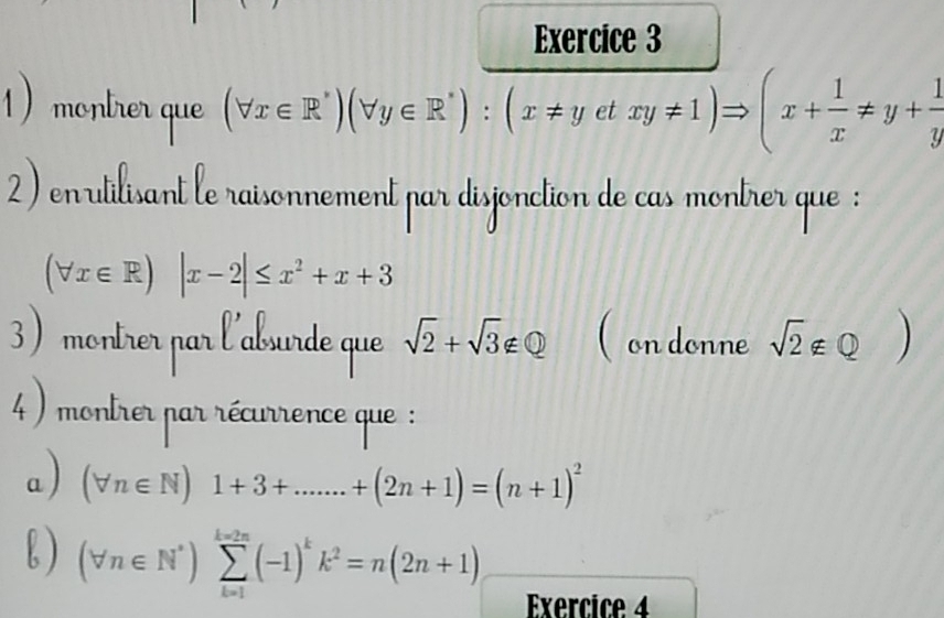 montrer que (forall x∈ R^*)(forall y∈ R^*):(x!= yetxy!= 1)Rightarrow (x+ 1/x != y+ 1/y 
2) enutilisant le raisonnement par disjonction de cas montrer que :
(forall x∈ R)|x-2|≤ x^2+x+3
3) montrer par l'aburde que sqrt(2)+sqrt(3)∉ Q ( on donne sqrt(2)∉ Q)
4 ) montrer par récurrence que : 
a) (forall n∈ N)1+3+.......+(2n+1)=(n+1)^2
b ) (forall n∈ N^*)sumlimits _(k=1)^(k=2n)(-1)^kk^2=n(2n+1) Exercice 4