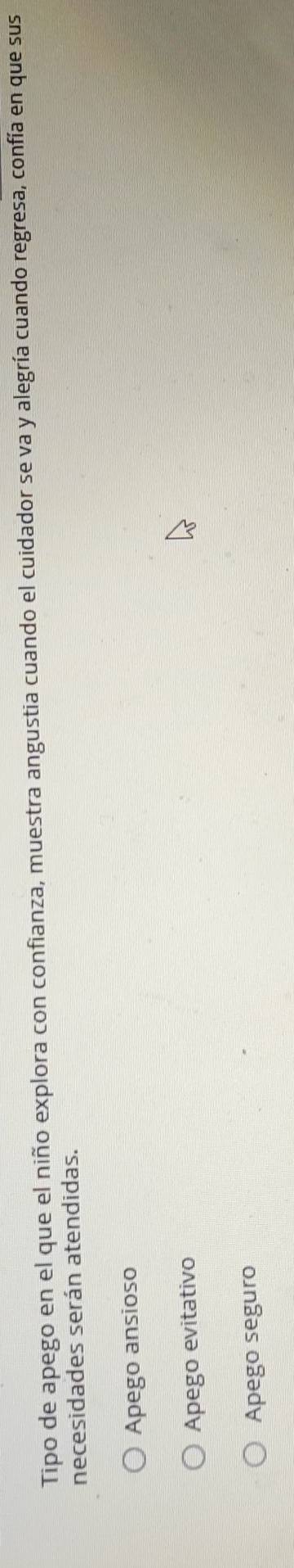 Tipo de apego en el que el niño explora con confianza, muestra angustia cuando el cuidador se va y alegría cuando regresa, confía en que sus
necesidades serán atendidas.
Apego ansioso
Apego evitativo
Apego seguro