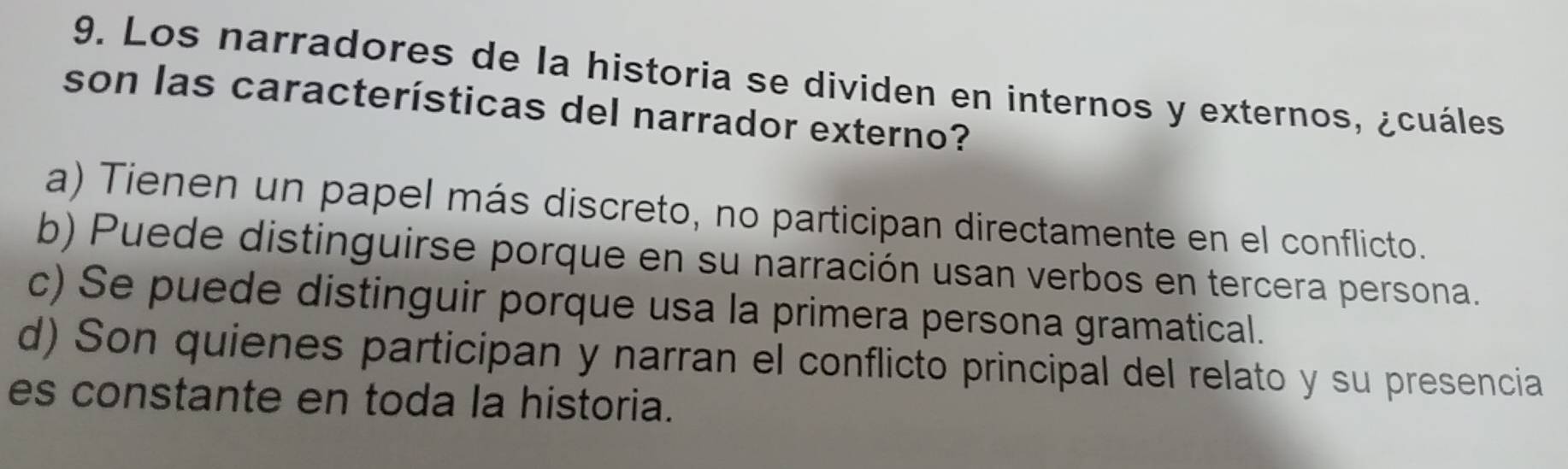 Los narradores de la historia se dividen en internos y externos, ¿cuáles
son las características del narrador externo?
a) Tienen un papel más discreto, no participan directamente en el conflicto.
b) Puede distinguirse porque en su narración usan verbos en tercera persona.
c) Se puede distinguir porque usa la primera persona gramatical.
d) Son quienes participan y narran el conflicto principal del relato y su presencia
es constante en toda la historia.