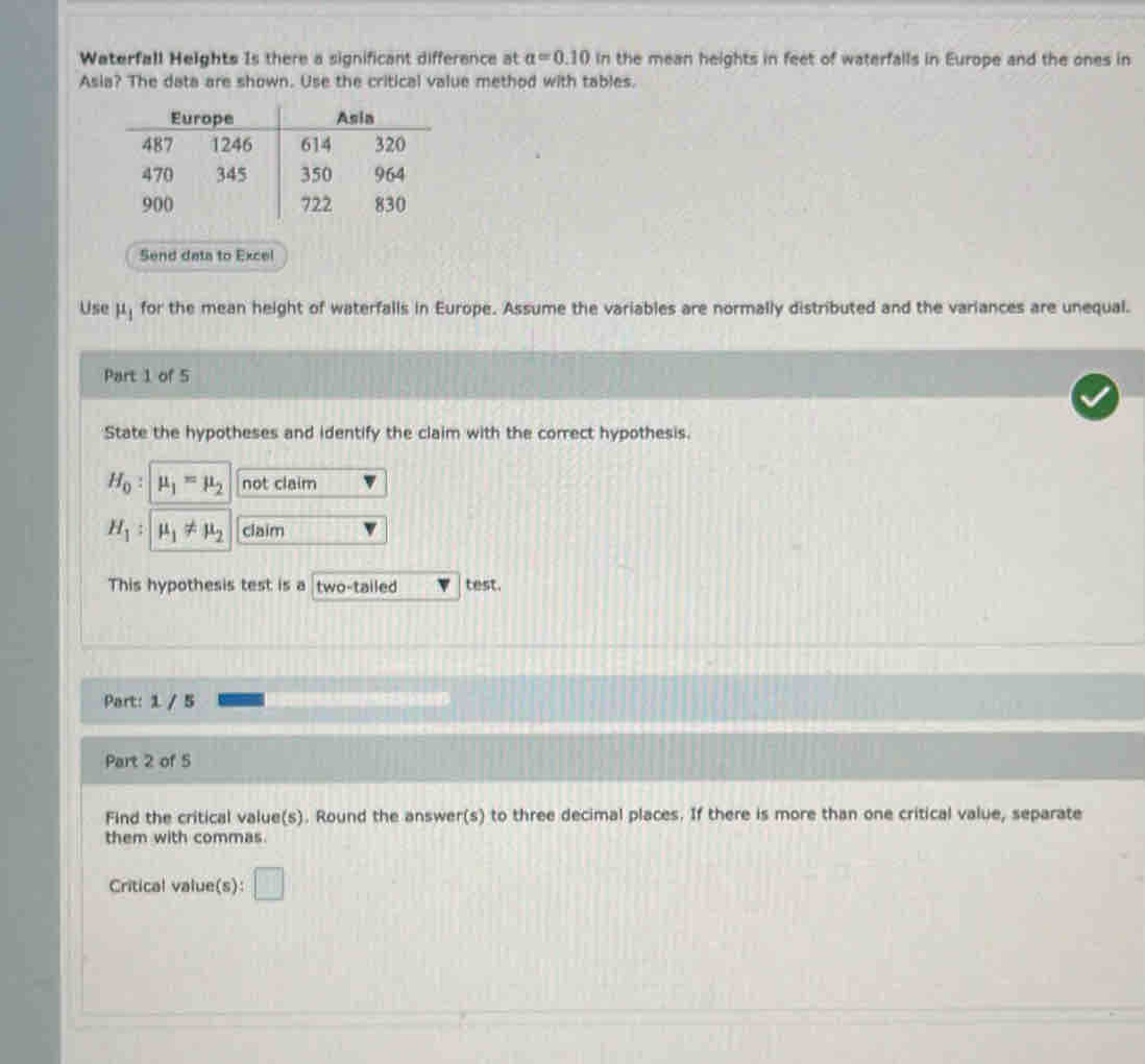 Waterfall Heights Is there a significant difference at a=0.10 In the mean heights in feet of waterfalls in Europe and the ones in 
Asia? The data are shown. Use the critical value method with tables. 
Send data to Excel 
Use mu _1 for the mean height of waterfalls in Europe. Assume the variables are normally distributed and the variances are unequal. 
Part 1 of 5 
State the hypotheses and identify the claim with the correct hypothesis.
H_0 : mu _1=mu _2 not claim
H_1 : mu _1!= mu _2 claim 
This hypothesis test is a two-tailed test. 
Part: 1 / 5 
Part 2 of 5 
Find the critical value(s). Round the answer(s) to three decimal places. If there is more than one critical value, separate 
them with commas 
Critical value(s): □