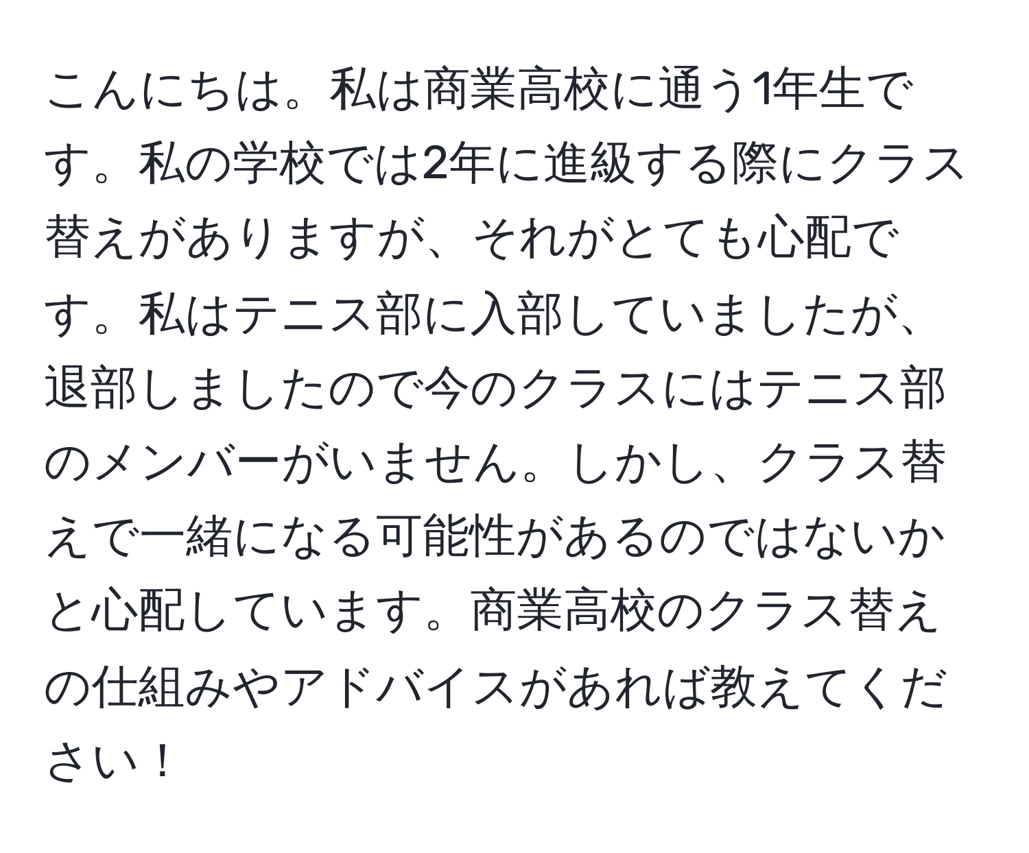 こんにちは。私は商業高校に通う1年生です。私の学校では2年に進級する際にクラス替えがありますが、それがとても心配です。私はテニス部に入部していましたが、退部しましたので今のクラスにはテニス部のメンバーがいません。しかし、クラス替えで一緒になる可能性があるのではないかと心配しています。商業高校のクラス替えの仕組みやアドバイスがあれば教えてください！