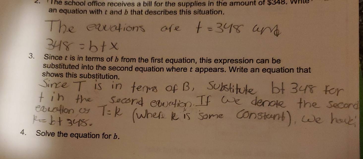 The school office receives a bill for the supplies in the amount of $348. Whle 
an equation with t and b that describes this situation. 
3. Since t is in terms of b from the first equation, this expression can be 
substituted into the second equation where t appears. Write an equation that 
shows this substitution. 
4. Solve the equation for b.