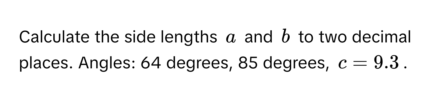 Calculate the side lengths $a$ and $b$ to two decimal places. Angles: 64 degrees, 85 degrees, $c = 9.3$.