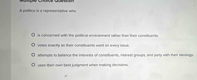 Multipie Choice Question
A politico is a representative who
is concerned with the political environment rather than their constituents.
votes exactly as their constituents want on every issue.
attempts to balance the interests of constituents, interest groups, and party with their ideology.
uses their own best judgment when making decisions.