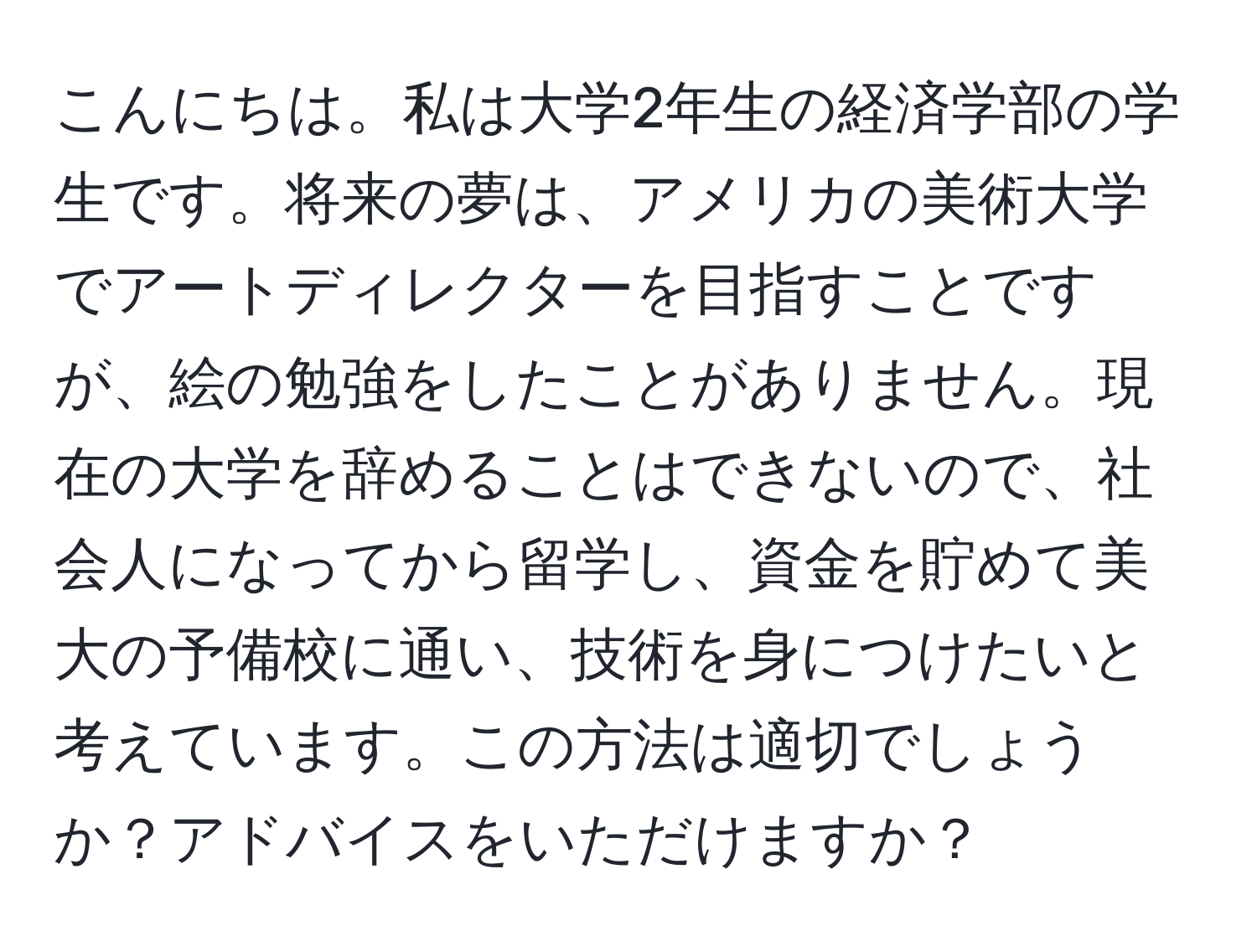 こんにちは。私は大学2年生の経済学部の学生です。将来の夢は、アメリカの美術大学でアートディレクターを目指すことですが、絵の勉強をしたことがありません。現在の大学を辞めることはできないので、社会人になってから留学し、資金を貯めて美大の予備校に通い、技術を身につけたいと考えています。この方法は適切でしょうか？アドバイスをいただけますか？