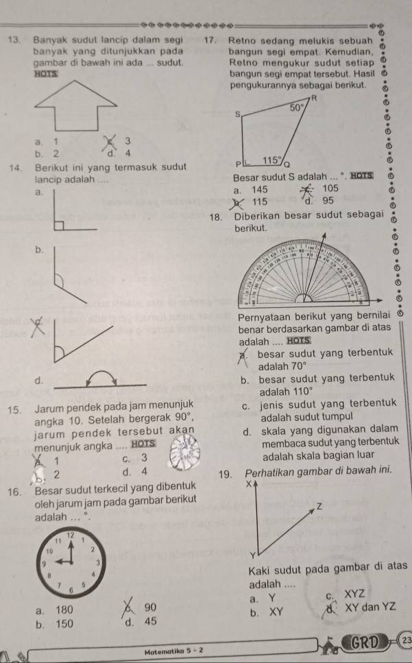 Banyak sudut lancip dalam segi 17. Retno sedang melukis sebuah
banyak yang ditunjukkan pada bangun segi empat. Kemudian,
gambar di bawah ini ada ... sudut. Retno mengukur sudut setiap
HOTS bangun segi empat tersebut. Hasil
pengukurannya sebagai berikut.
a. 1 3
b. 2 d 4
14. Berikut ini yang termasuk sudut 
lancip adalah .._ Besar sudut S adalah ... ". HOTS
a. 145 105
a. 115 d 95
18. Diberikan besar sudut sebagai
b.
benar berdasarkan gambar di atas
adalah .... HOTS
a besar sudut yang terbentuk
adalah 70°
d. b. besar sudut yang terbentuk
adalah 110°
15. Jarum pendek pada jam menunjuk c. jenis sudut yang terbentuk
angka 10. Setelah bergerak 90°, adalah sudut tumpul
jarum pendek tersebut akan d. skala yang digunakan dalam
menunjuk angka .... HOTS membaca sudut yang terbentuk
1 c. 3 adalah skala bagian luar
b. 2 d. 4 19. Perhatikan gambar di bawah ini.
16. Besar sudut terkecil yang dibentuk 
oleh jarum jam pada gambar berikut
adalah ... °.
12
11 1
10 2
9 3
8 4
Kaki sudut pada gambar di atas
6
5 adalah ....
a. Y c XYZ
a. 180 90 b. XY
b. 150 d。 45 d XY dan YZ
a Matematika 5-2 GRD 23