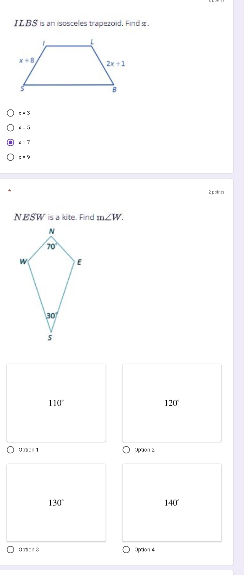 ILBS is an isosceles trapezoid. Find x.
x=3
x=5
x=7
x=9
2 points
NESW is a kite. Find m∠ W.
110°
120°
Option 1 Option 2
130°
140°
Option 3 Option 4