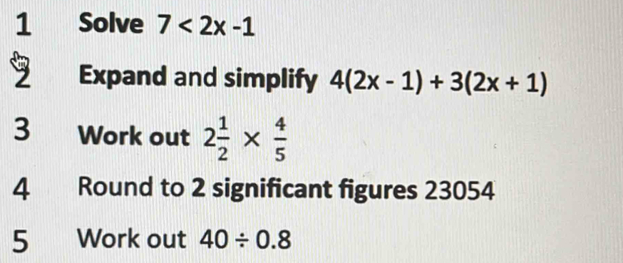 Solve 7<2x-1</tex> 
9 Expand and simplify 4(2x-1)+3(2x+1)
3 Work out 2 1/2 *  4/5 
4 Round to 2 significant figures 23054
5 Work out 40/ 0.8