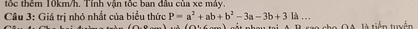 tốc thêm 10km/h. Tính vận tốc ban đầu của xe máy. 
Câu 3: Giá trị nhỏ nhất của biểu thức P=a^2+ab+b^2-3a-3b+3 là … 
(Q': 6cm) sắt nhau tại A. B. sao cho OA, là tiếp tuyến