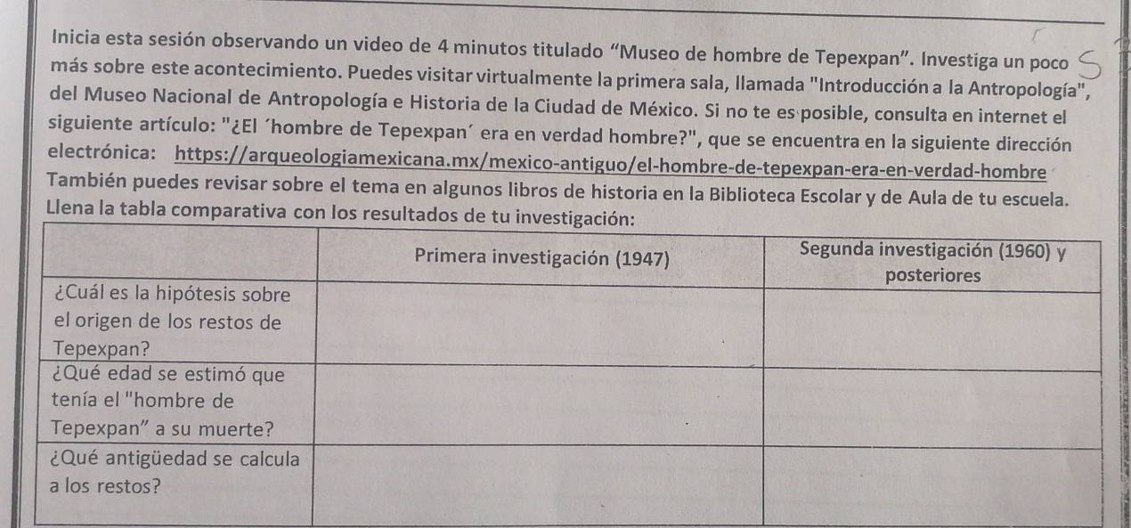 Inicia esta sesión observando un video de 4 minutos titulado “Museo de hombre de Tepexpan”. Investiga un poco 
más sobre este acontecimiento. Puedes visitar virtualmente la primera sala, llamada "Introducción a la Antropología", 
del Museo Nacional de Antropología e Historia de la Ciudad de México. Si no te es posible, consulta en internet el 
siguiente artículo: "¿El ´hombre de Tepexpan´ era en verdad hombre?", que se encuentra en la siguiente dirección 
electrónica: https://arqueologiamexicana.mx/mexico-antiguo/el-hombre-de-tepexpan-era-en-verdad-hombre 
También puedes revisar sobre el tema en algunos libros de historia en la Biblioteca Escolar y de Aula de tu escuela. 
Llena la tabla comparativa con los resu