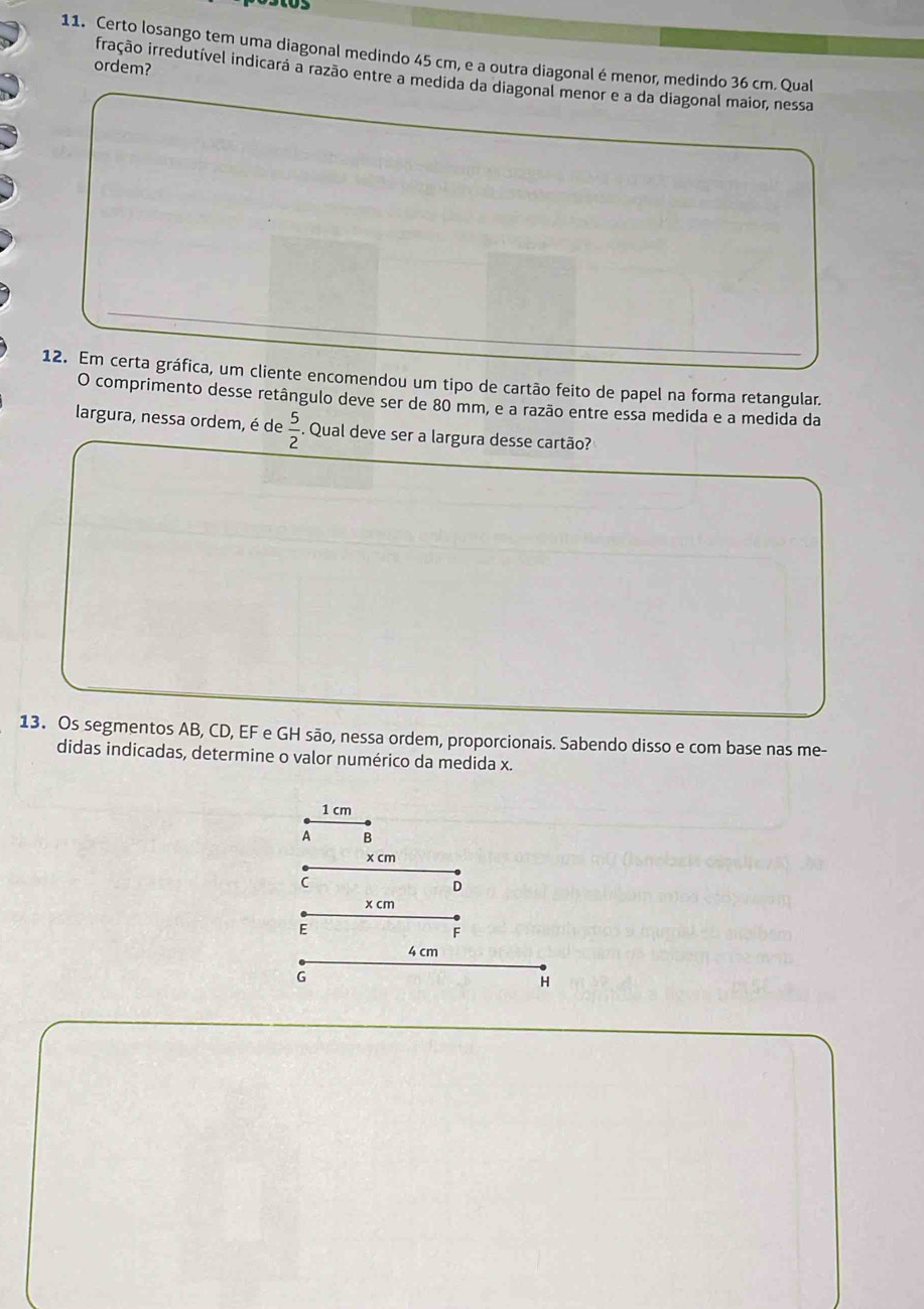 D5 
11. Certo losango tem uma diagonal medindo 45 cm, e a outra diagonal é menor, medindo 36 cm. Qual 
ordem? 
fração irredutível indicará a razão entre a medida da diagonal menor e a da diagonal maior, nessa 
12. Em certa gráfica, um cliente encomendou um tipo de cartão feito de papel na forma retangular. 
O comprimento desse retângulo deve ser de 80 mm, e a razão entre essa medida e a medida da 
largura, nessa ordem, é de  5/2 . Qual deve ser a largura desse cartão? 
13. Os segmentos AB, CD, EF e GH são, nessa ordem, proporcionais. Sabendo disso e com base nas me- 
didas indicadas, determine o valor numérico da medida x.
1 cm
A B
x cm
C
D
x cm
E
F
4 cm
G
H