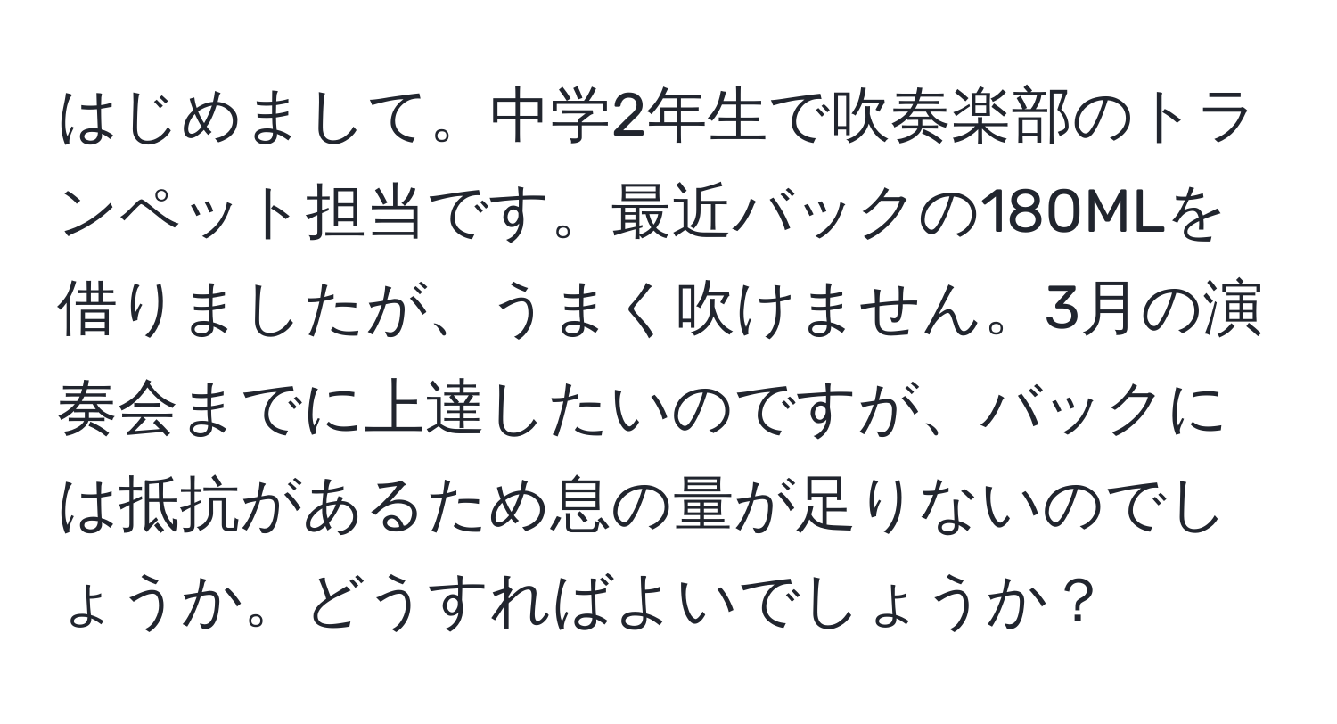 はじめまして。中学2年生で吹奏楽部のトランペット担当です。最近バックの180MLを借りましたが、うまく吹けません。3月の演奏会までに上達したいのですが、バックには抵抗があるため息の量が足りないのでしょうか。どうすればよいでしょうか？