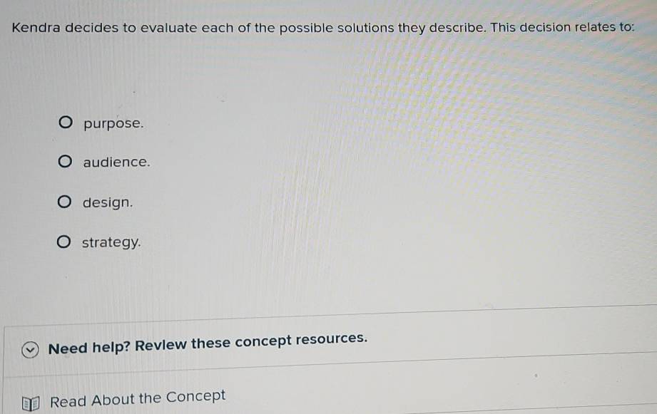 Kendra decides to evaluate each of the possible solutions they describe. This decision relates to: 
purpose. 
audience. 
design. 
strategy. 
Need help? Revlew these concept resources. 
Read About the Concept