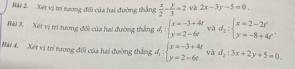 Xét vị trí tương đối của hai đường thắng  x/2 - y/3 =2 và 2x-3y-5=0. 
Bài 3. Xét vị trí tương đối của hai đường thắng d_1:beginarrayl x=-3+4t y=2-6tendarray. và d_2:beginarrayl x=2-2t' y=-8+4t'endarray.
Bài 4. Xét vị trí tương đối của hai đường thắng d_1:beginarrayl x=-3+4t y=2-6tendarray. và d_2:3x+2y+5=0.