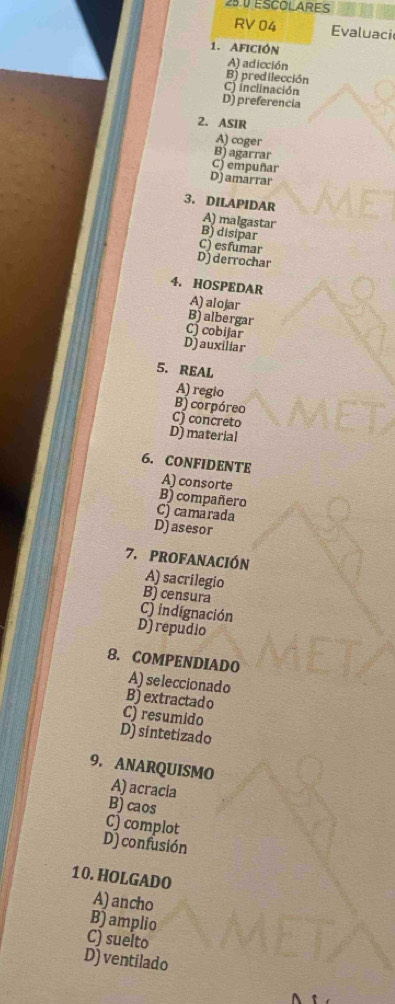 25.0 ESCOLARES
RV 04 Evaluaci
1. Afición
A) adicción
B) predilección
C) inclinación
D) preferencia
2. ASIR
A) coger
B) agarrar
C) empuñar
D) amarrar
3. DILAPIDAR
A) malgastar
B) disipar
C) esfumar
D) derrochar
4. HOSPEDAR
A) alojar
B) albergar
C) cobijar
D)auxiliar
5. REAL
A) regio
B)corpóreo
C) concreto
D material
6. CONFIDENTE
A) consorte
B) compañero
C) camarada
D)asesor
7. PROFANACIÓN
A) sacrilegio
B) censura
C) indignación
D)repudio
8. COMPENDIADO
A) seleccionado
B) extractad o
C) resumido
D) sintetizado
9. ANARQUISMO
A) acracia
B) caos
C) complot
D) confusión
10.HOLGADO
A) ancho
B) amplio
C) suelto
D) ventilado