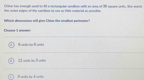 Chloe has enough sand to fill a rectangular sandbox with an area of 36 square units. She wants
the outer edges of the sandbox to use as little material as possible.
Which dimensions will give Chloe the smallest perimeter?
Choose 1 answer:
A 6 units by 6 units
12 units by 3 units
9 units by 4 units