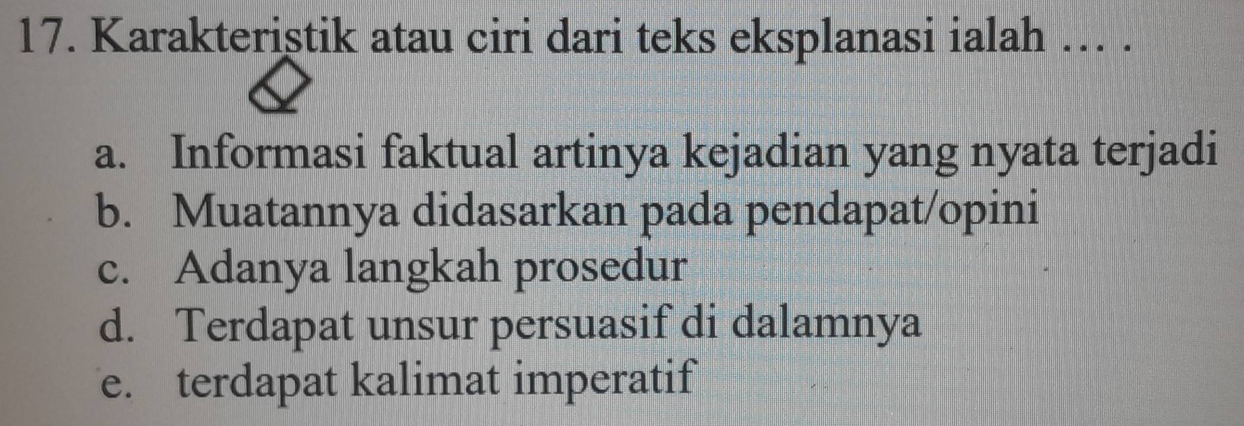 Karakteriştik atau ciri dari teks eksplanasi ialah …. .
a. Informasi faktual artinya kejadian yang nyata terjadi
b. Muatannya didasarkan pada pendapat/opini
c. Adanya langkah prosedur
d. Terdapat unsur persuasif di dalamnya
e. terdapat kalimat imperatif