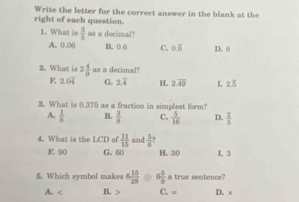 Write the letter for the correct answer in the blank at the
right of each question.
1. What is  3/5  as a decimal?
A. 0.06 B. 0.6 C. 0.overline 6 D. 6
2. What is 2 4/9  as a decimal?
F. 2.0overline 4 G. 2.overline 4 H. 2.overline 49 I. 2.overline 5
3. What is 0.375 as a fraction in simplest form?
A.  1/8  B.  3/8  C.  5/16  D.  2/5 
4. What is the LCD of  11/15  and  5/6  ?
F. 90 G. 60 H. 30 I. 3
5. Which symbol makes 6 15/28  6 5/9  a true sentence?
A. B. C. = D. ×