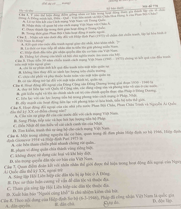 (Để thì có_ trang) ( k ô ng k  mo  
Số báo danh: .... Mã đè 778
Họ và tên:_
Câu L. Ý nào thể hiện đúng điểm giống nhau cơ bán trong hoạt động tham gia thành lập các tổ chức
Đồng Á Đồng minh hội, Điễn - Quê - Việt liên minh và Hội Chân Hoa Hưng Á của Phan Bội Châu?
A. Là sự liên kết của Cách mạng Việt Nam với Trung Quốc.
B. Nhận thức về quan hệ của cách mạng Việt Nam với Châu Á.
C. Được thành lập trong thời gian hoạt động ở Trung Quốc.
D. Trong thời gian Phan Bội Châu hoạt động ở nước ngoài.
Câu 2. . Nhận xét nào dưới đây đổi với Hiệp định Pari (1973) về chẩm dứt chiến tranh, lập lại hòa bình ở
Việt Nam là đúng?
A. Kết quả của cuộc đấu tranh ngoại giao dài nhất, khó khăn nhất.
B. Là thời cơ trực tiếp để nhân dân ta tiến lên giải phóng miền Nam.
C. Hiệp định đầu tiên ghi nhận quyền dân tộc cơ bản của Việt Nam.
D. Thắng lợi chung của khối xã hội chủ nghĩa trước âm mưu của Mỹ.
Câu 3. Thực tiến 30 năm chiến tranh cách mạng Việt Nam (1945 - 1975) chứng tỏ kết quả của đấu tranh
trên mặt trận ngoại giao
A. chỉ là sự phản ánh kết quả đấu tranh trên mặt trận quân sự.
B. không làm thay đổi so sánh lực lượng trên chiến trường.
C. chịu chỉ phối và phụ thuộc hoàn toàn vào mặt trận quân sự.
D. có tác động trở lại đối với mặt trận chính trị, quân sự.
Câu 4. Hoạt động đối ngoại của Đảng Cộng sản Đông Dương trong giai đoạn 1930 - 1940 là
A. duy trì liên lạc với Quốc tế Cộng sản, các đảng cộng sản và phong trào vô sản ở các nước.
B. gửi kiến nghị và lên án chính sách cai trị của chính quyền thực dân Pháp ở Đông Dương.
C. liên lạc với các lực lượng tiến bộ trong phong trào cách mạng ở Pháp, Nhật.
D. đầy mạnh các hoạt động liên lạc với phong trào vì hòa bình, tiến bộ trên thế giới.
Câu 5. Hoạt động đổi ngoại của các nhà yêu nước Phan Bội Châu, Phan Châu Trinh và Nguyễn Ái Quốc
đầu thể kỷ XX có điểm chung nào?
A. Cầu xin sự giúp đỡ của các nước đối với cách mạng Việt Nam.
B. Sang Pháp, tiếp xúc và học hỏi lực lượng tiến bộ Pháp.
C. Đến Nhật đề tìm hiểu về cải cách canh tân của Nhật.
D. Tìm kiếm, tranh thủ sự ủng hộ cho cách mạng Việt Nam.
Câu 6. Một trong những nguyên tắc cơ bản, quan trong để đàm phán Hiệp định sơ bộ 1946, Hiệp định
định Giơnevơ 1954 và Hiệp định Pari 1973 là
A. các bên tham chiến phải nhanh chóng rút quân..
B. phạm vi đóng quân chia thành vùng riêng biệt.
C. không được sử dụng các loại vũ khí hủy diệt.
D. tôn trọng quyền dân tộc cơ bản của Việt Nam.
Câu 7. Quan điểm đoàn kết với nhân nhân thế giới được thể hiện trong hoạt động đối ngoại của Nguy
Ái Quốc đầu thế kỷ XX, ngoại trừ
A. Sáng lập Hội Liên hiệp các dân tộc bị áp bức ở Á Đông.
B. Đọc sơ thảo luận cương về vấn đề dân tộc và thuộc địa.
C. Tham gia sáng lập Hội Liên hiệp các dân tộc thuộc địa.
D. Xuất bản báo “Người cùng khổ” là chủ nhiệm kiêm chủ bút.
Câu 8. Theo nội dung của Hiệp định Sơ bộ (6-3-1946), Pháp đã công nhận Việt Nam là quốc gia
A. dân quyền. B. dân chủ. C tự do. D. độc lập.