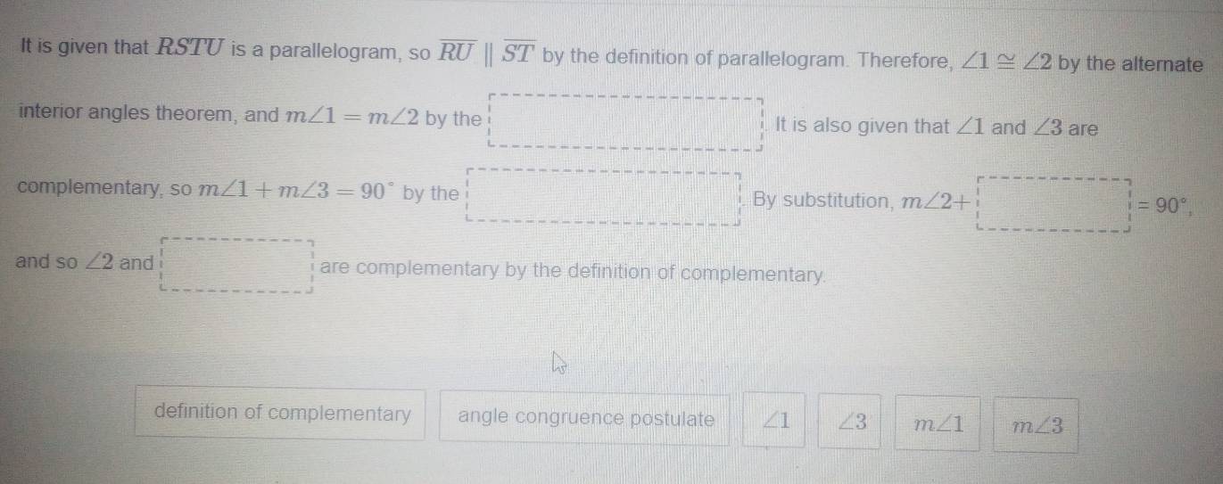 It is given that RSTU is a parallelogram, so overline RU||overline ST by the definition of parallelogram. Therefore, ∠ 1≌ ∠ 2 by the alternate
interior angles theorem, and m∠ 1=m∠ 2 by the It is also given that ∠ 1 and ∠ 3 are
complementary, so m∠ 1+m∠ 3=90° by the By substitution, m∠ 2+

and so ∠ 2 and are complementary by the definition of complementary.
definition of complementary angle congruence postulate ∠ 1 ∠ 3 m∠ 1 m∠ 3