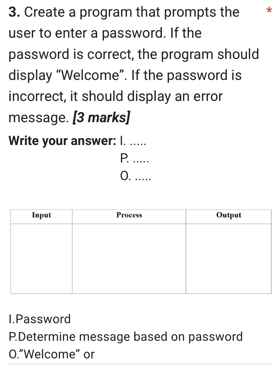 Create a program that prompts the *
user to enter a password. If the
password is correct, the program should
display “Welcome”. If the password is
incorrect, it should display an error
message. [3 marks]
Write your answer: I. .....
P. .....
O. ..
I.Password
P.Determine message based on password
O."Welcome" or