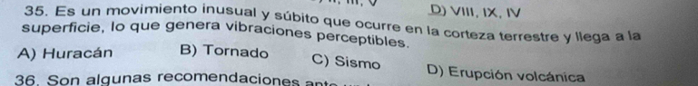 D) VIII, IX, IV
35. Es un movimiento inusual y súbito que ocurre en la corteza terrestre y llega a la
superficie, lo que genera vibraciones perceptibles.
A) Huracán B) Tornado
C) Sismo D) Erupción volcánica
36. Son algunas recomendaciones an