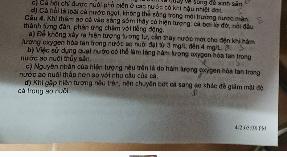 và quảy về sống đề sinh sản.
c) Cá hội chỉ được nuôi phổ biến ở các nước có khí hậu nhiệt đới.
d) Cá hồi là loài cá nước ngọt, không thể sống trong môi trường nước mặn.
Câu 4. Khi thăm ao cá vào sáng sớm thấy có hiện tượng: cá bơi lờ đờ, nổi đầu
thành từng đàn, phàn ứng chậm với tiếng động.
a) Để không xảy ra hiện tượng tương tự, cần thay nước mới cho đến khi hàm
lượng oxygen hòa tan trong nước ao nuôi đạt từ 3 mg/L đến 4 mg/L.
b) Việc sử dụng quạt nước có thể làm tăng hàm lượng oxygen hòa tan trong
nước ao nuôi thủy sản.
c) Nguyên nhân cùa hiện tượng nệu trên là do hàm lượng oxygen hòa tan trong
nước ao nuôi thấp hơn so với nhu cầu của cá.
d) Khi gặp hiện tượng nêu trên, nên chuyên bớt cá sang ao khác đề giảm mật độ
cá trong ao nuôi.
4/2:05:08 PM