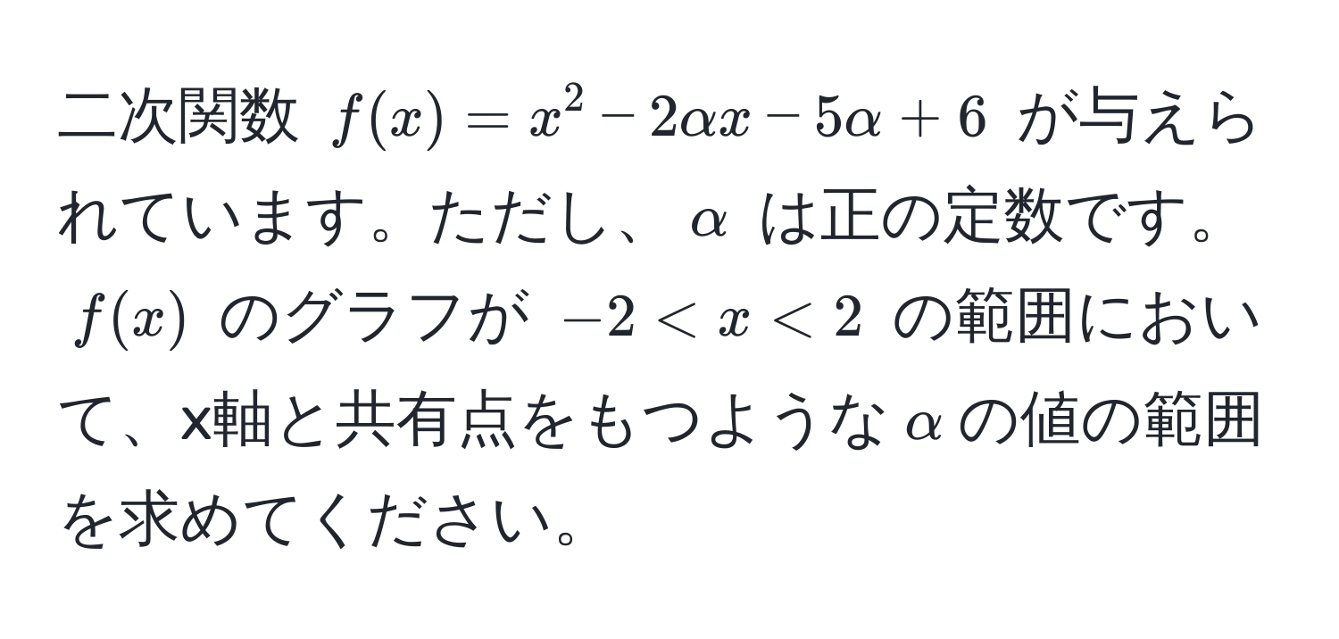 二次関数 $f(x) = x^2 - 2alpha x - 5alpha + 6$ が与えられています。ただし、$alpha$ は正の定数です。$f(x)$ のグラフが $-2 < x < 2$ の範囲において、x軸と共有点をもつような$alpha$の値の範囲を求めてください。