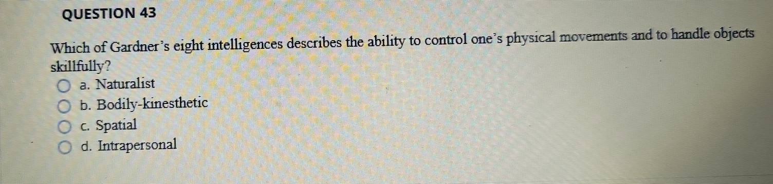 Which of Gardner’s eight intelligences describes the ability to control one’s physical movements and to handle objects
skillfully?
a. Naturalist
b. Bodily-kinesthetic
c. Spatial
d. Intrapersonal
