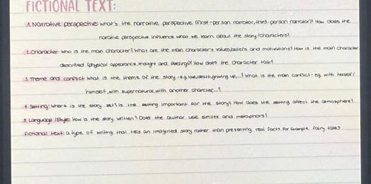 FCTIONAL TEXI: 
A. Narrative perspective whar's the rarallve perspecive tnrst-per son narotor, thid. person narralost How does the 
nardllve peropeche inprence what we learn arow the shary/charachere? 
ionaracher hno is the man chancter? What are the man characlers vohesbeleis and motialiono? How is whe main characer 
docrited conplcal appearancs, mougrt and eoelingil How does the character takl 
3. Theme and corciet what is the thome of the story ng loe oeaingoing up .. I What is the man corlich-eg with have?! 
hongef, win susernotural, with another charcles. . ? 
4. serring where is we srary wark is the serting important for the stary? How choes we aatting aftect the amorphere? 
3. Language 1aye How is the say written? Dos the autno wse simies and meraphons? 
scHional lexti a type of ming tat les an imagned stoy rather tan prevening real bacts, for cample fairy takes