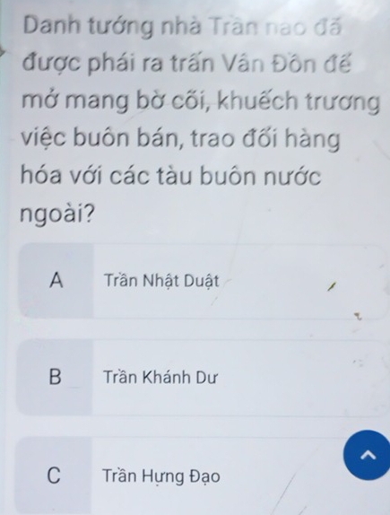 Danh tướng nhà Trần nao đã
được phái ra trấn Vân Đồn đế
mở mang bờ cõi, khuếch trương
việc buôn bán, trao đối hàng
hóa với các tàu buôn nước
ngoài?
A Trần Nhật Duật
B Trần Khánh Dư
C Trần Hựng Đạo