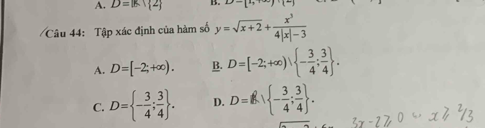 A. D=|k| 2 B. D-[1,+∈fty )+(2)
Câu 44: Tập xác định của hàm số y=sqrt(x+2)+ x^3/4|x|-3 
A. D=[-2;+∈fty ). B. D=[-2;+∈fty ),  - 3/4 ; 3/4 .
C. D= - 3/4 ; 3/4 . D. D=I - 3/4 ; 3/4 .