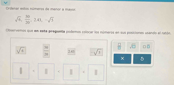 Ordenar estos números de menor a mayor.
sqrt(6),  50/20 , 2.43, -sqrt(5)
Observemos que en esta pregunta podemos colocar los números en sus posiciones usando el ratón.
 □ /□   sqrt(□ ) □ overline □ 
sqrt(6)  50/20  2.43 -sqrt(5)
× 
| < < <