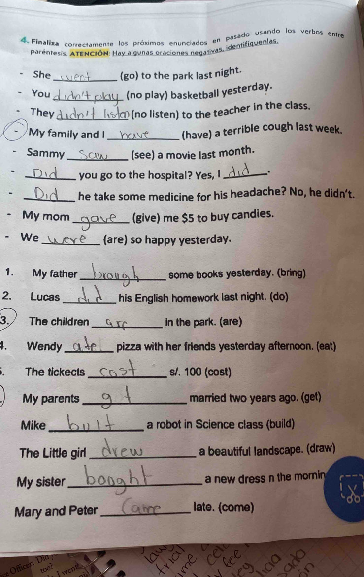 Finaliza correctamente los próximos enunciados en pasado usando los verbos entre 
parentesis. ATENCIÓN: Hay algunas oraciones negativas, identifíquenlas 
She _(go) to the park last night. 
You _(no play) basketball yesterday. 
They_ (no listen) to the teacher in the class. 
My family and I_ 
(have) a terrible cough last week. 
Sammy _(see) a movie last month. 
_you go to the hospital? Yes, I _. 
_he take some medicine for his headache? No, he didn't. 
. My mom _(give) me $5 to buy candies. 
、 We 
_(are) so happy yesterday. 
1. My father _some books yesterday. (bring) 
2. Lucas _his English homework last night. (do) 
3. The children _in the park. (are) 
4. Wendy _pizza with her friends yesterday afternoon. (eat) 
The tickects _s/. 100 (cost) 
My parents_ married two years ago. (get) 
Mike_ a robot in Science class (build) 
The Little girl _a beautiful landscape. (draw) 
My sister_ 
a new dress n the mornin 
Mary and Peter_ 
late. (come) 
Officer: Dia y 
too? Jwentt