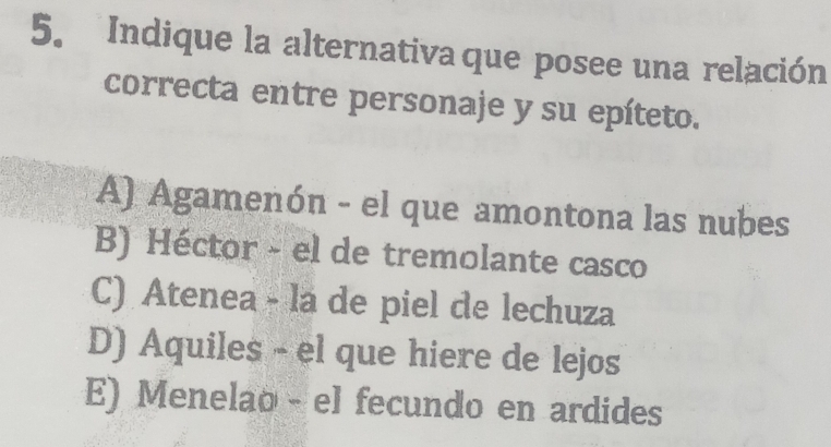 Indique la alternativa que posee una relación
correcta entre personaje y su epíteto.
A) Agamenón - el que amontona las nubes
B) Héctor - el de tremolante casco
C) Atenea - la de piel de lechuza
D) Aquiles - el que hiere de lejos
E) Menelao - el fecundo en ardides