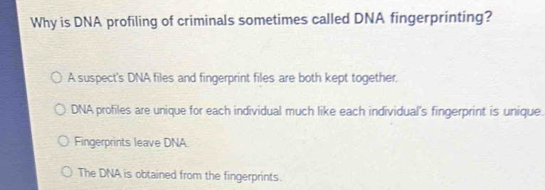 Why is DNA profiling of criminals sometimes called DNA fingerprinting?
A suspect's DNA files and fingerprint files are both kept together.
DNA profiles are unique for each individual much like each individual's fingerprint is unique.
Fingerprints leave DNA.
The DNA is obtained from the fingerprints.