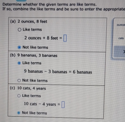 Determine whether the given terms are like terms.
If so, combine the like terms and be sure to enter the appropriate
(a) 2 ounces, 8 feet ounce
Like terms
2ounces+8fee =□ cats
Not like terms
(b) 9 bananas, 3 bananas
Like terms
9 bananas - 3 bananas =6 bananas
Not like terms
(c) 10 cats, 4 years
Like terms
10cats-4years=□
Not like terms