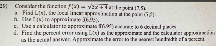 Consider the function f(x)=sqrt(3x+4) at the point (7,5). 
a.Find L(x) , the local linear approximation at the point (7,5). 
b. Use L(x) to approximate f(6.95). 
c. Use a calculator to approximate f(6.95) accurate to 6 decimal places.
d. Find the percent error using L(x) as the approximate and the calculator approximation
as the actual answer. Approximate the error to the nearest hundredth of a percent.