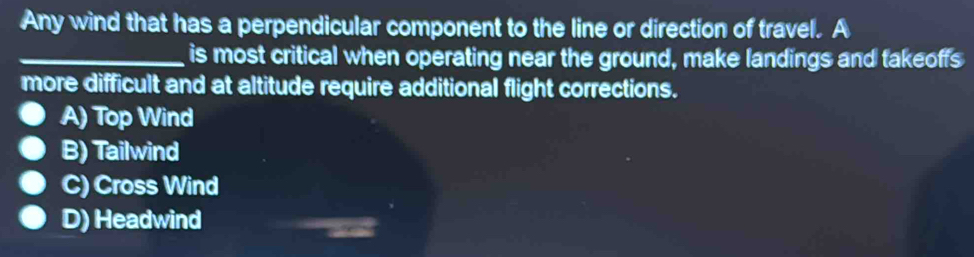 Any wind that has a perpendicular component to the line or direction of travel. A
_is most critical when operating near the ground, make landings and takeoffs
more difficult and at altitude require additional flight corrections.
A) Top Wind
B) Tailwind
C) Cross Wind
D) Headwind